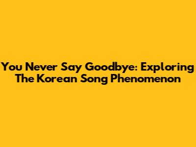 You Never Say Goodbye: Exploring The Korean Song Phenomenon