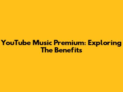 YouTube Music Premium: Exploring The Benefits