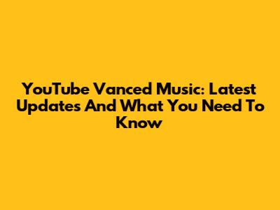YouTube Vanced Music: Latest Updates And What You Need To Know