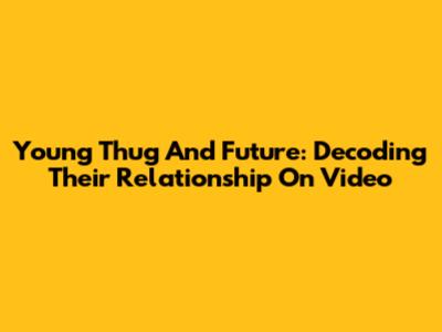 Young Thug And Future: Decoding Their Relationship On Video