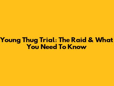 Young Thug Trial: The Raid & What You Need To Know