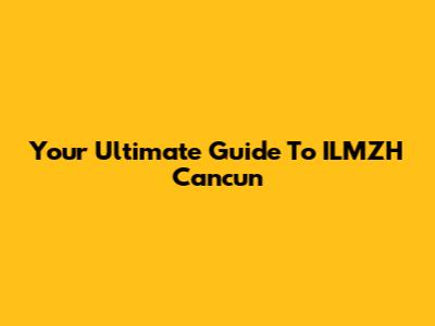 Your Ultimate Guide To ILMZH Cancun