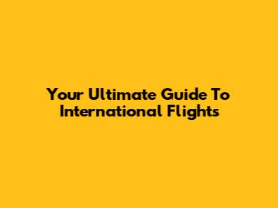 Your Ultimate Guide To International Flights