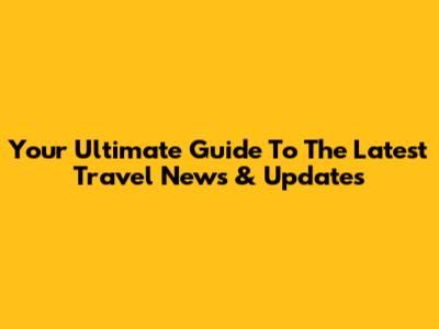 Your Ultimate Guide To The Latest Travel News & Updates