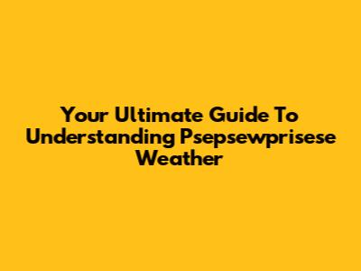 Your Ultimate Guide To Understanding Psepsewprisese Weather