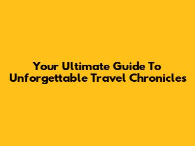 Your Ultimate Guide To Unforgettable Travel Chronicles
