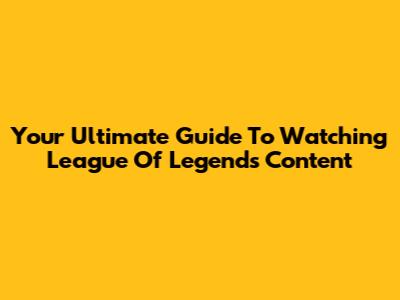 Your Ultimate Guide To Watching League Of Legends Content