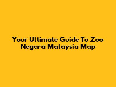 Your Ultimate Guide To Zoo Negara Malaysia Map