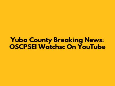 Yuba County Breaking News: OSCPSEI Watchsc On YouTube