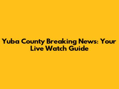 Yuba County Breaking News: Your Live Watch Guide