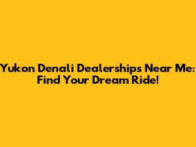 Yukon Denali Dealerships Near Me: Find Your Dream Ride!