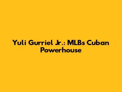 Yuli Gurriel Jr.: MLB's Cuban Powerhouse
