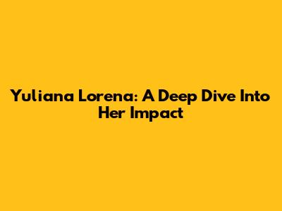 Yuliana Lorena: A Deep Dive Into Her Impact