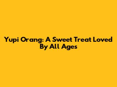 Yupi Orang: A Sweet Treat Loved By All Ages