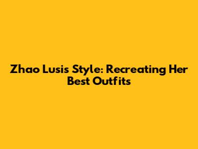 Zhao Lusi's Style: Recreating Her Best Outfits