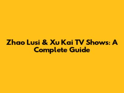 Zhao Lusi & Xu Kai TV Shows: A Complete Guide