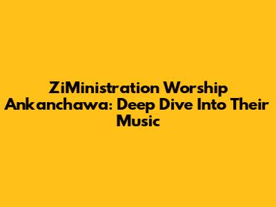 ZiMinistration Worship Ankanchawa: Deep Dive Into Their Music