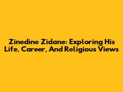 Zinedine Zidane: Exploring His Life, Career, And Religious Views