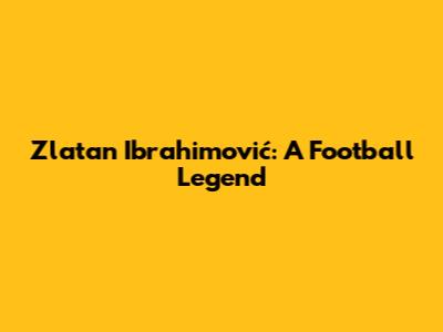 Zlatan Ibrahimović: A Football Legend