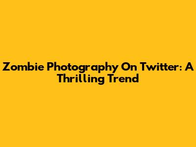 Zombie Photography On Twitter: A Thrilling Trend